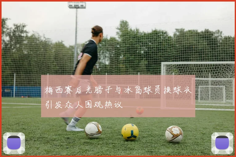 梅西赛后光膀子与冰岛球员换球衣引发众人围观热议